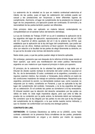 La autonomía de la voluntad es la que en materia contractual exterioriza el
interés de las partes, pues el lugar de celebración del contrato puede ser
casual y las prestaciones ser reciprocas y tener diferentes lugares de
cumplimiento. Asimismo, el lugar de cumplimiento de la prestación no incluye el
lugar de los preparativos y la ejecución puede ser continuada. El domicilio y la
nacionalidad de las partes también pueden ser diferentes.
Este principio debe ser aplicado en materia laboral, contemplando su
compatibilidad con el carácter tuitivo del derecho del trabajo.
La Ley de Contrato de Trabajo 21297 en su art 3 establece la aplicación de la
ley argentina del lugar de ejecución, reproduciendo en contenido del art 1209
del CC. Suprimió el último apartado del art 3 de la anterior ley 20744, que
establecía que la aplicación de la ley del lugar del cumplimiento, que podía ser
aplicada aun de oficio. Instituía asimismo el favor operarii. Sin embargo, nada
dice con relación a la facultad de las partes de elegir libremente su derecho, en
lo que se ha de estar a las normas del derecho común.
Nada obsta, pues, a que las partes puedan elegir el derecho aplicable.
Sin embargo, parecería que aun después de la reforma el limita sigue siendo el
favor operarii, que sería una manifestación del orden pública internacional
argentino en una materia en que impera el principio in dubio pro operario.
El principio de la autonomía de la voluntad fue aplicado a raja tabla por el
tribunal de Zarate cuando rechazo la demanda del actor contra la sucursal en
Bs. As. de la demandada. El actor, contratado en la argentina y sometido a un
riguroso examen médico, fue enviado a Venezuela, done enfermo en razón de
las condiciones insalubres de trabajo en cañerías subterráneas. Repatriado a la
argentina, promovió la acción. La demandada sostuvo que, como sucursal, no
responde por la matriz, constituida en Panamá, y que es aplicable la ley del
lugar del cumplimiento del contrato, Venezuela, y no la ley argentina del lugar
de su celebración. En el contrato las partes se sometieron a la ley venezolana.
El tribunal resolvió que la elección del derecho venezolano por las partes es
válida en tanto no viola regla imperativa alguna, pero que ante la falta de
prueba de su contenido por la parte actora, la demanda debió ser rechazada.
No considero que la ley elegida por las partes no era otra que la ley del lugar
del cumplimiento de la obligación, a la que remite nuestra norma indirecta, y
que no resolver de conformidad con esa ley era denegar justicia.
CONTRATO ON LINE.
DEFINICION: El Contrato Electrónico se define en la LSSICE, como “todo
contrato celebrado sin la presencia física simultánea de las partes, prestando
éstas su consentimiento en origen y en destino por medio de equipos
 