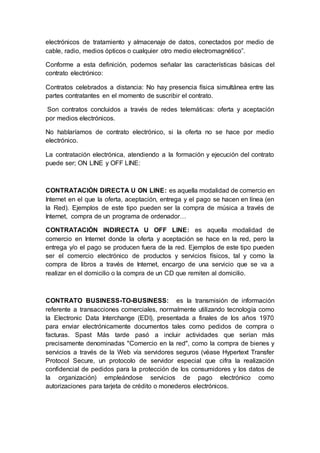 electrónicos de tratamiento y almacenaje de datos, conectados por medio de
cable, radio, medios ópticos o cualquier otro medio electromagnético”.
Conforme a esta definición, podemos señalar las características básicas del
contrato electrónico:
Contratos celebrados a distancia: No hay presencia física simultánea entre las
partes contratantes en el momento de suscribir el contrato.
Son contratos concluidos a través de redes telemáticas: oferta y aceptación
por medios electrónicos.
No hablaríamos de contrato electrónico, si la oferta no se hace por medio
electrónico.
La contratación electrónica, atendiendo a la formación y ejecución del contrato
puede ser; ON LINE y OFF LINE:
CONTRATACIÓN DIRECTA U ON LINE: es aquella modalidad de comercio en
Internet en el que la oferta, aceptación, entrega y el pago se hacen en línea (en
la Red). Ejemplos de este tipo pueden ser la compra de música a través de
Internet, compra de un programa de ordenador…
CONTRATACIÓN INDIRECTA U OFF LINE: es aquella modalidad de
comercio en Internet donde la oferta y aceptación se hace en la red, pero la
entrega y/o el pago se producen fuera de la red. Ejemplos de este tipo pueden
ser el comercio electrónico de productos y servicios físicos, tal y como la
compra de libros a través de Internet, encargo de una servicio que se va a
realizar en el domicilio o la compra de un CD que remiten al domicilio.
CONTRATO BUSINESS-TO-BUSINESS: es la transmisión de información
referente a transacciones comerciales, normalmente utilizando tecnología como
la Electronic Data Interchange (EDI), presentada a finales de los años 1970
para enviar electrónicamente documentos tales como pedidos de compra o
facturas. Spast Más tarde pasó a incluir actividades que serían más
precisamente denominadas "Comercio en la red", como la compra de bienes y
servicios a través de la Web vía servidores seguros (véase Hypertext Transfer
Protocol Secure, un protocolo de servidor especial que cifra la realización
confidencial de pedidos para la protección de los consumidores y los datos de
la organización) empleándose servicios de pago electrónico como
autorizaciones para tarjeta de crédito o monederos electrónicos.
 