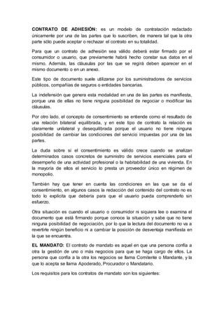 CONTRATO DE ADHESIÓN: es un modelo de contratación redactado
únicamente por una de las partes que lo suscriben, de manera tal que la otra
parte sólo puede aceptar o rechazar el contrato en su totalidad.
Para que un contrato de adhesión sea válido deberá estar firmado por el
consumidor o usuario, que previamente habrá hecho constar sus datos en el
mismo. Además, las cláusulas por las que se regirá deben aparecer en el
mismo documento o en un anexo.
Este tipo de documento suele utilizarse por los suministradores de servicios
públicos, compañías de seguros o entidades bancarias.
La indefensión que genera esta modalidad en una de las partes es manifiesta,
porque una de ellas no tiene ninguna posibilidad de negociar o modificar las
cláusulas.
Por otro lado, el concepto de consentimiento se entiende como el resultado de
una relación bilateral equilibrada, y en este tipo de contrato la relación es
claramente unilateral y desequilibrada porque el usuario no tiene ninguna
posibilidad de cambiar las condiciones del servicio impuestas por una de las
partes.
La duda sobre si el consentimiento es válido crece cuando se analizan
determinados casos concretos de suministro de servicios esenciales para el
desempeño de una actividad profesional o la habitabilidad de una vivienda. En
la mayoría de ellos el servicio lo presta un proveedor único en régimen de
monopolio.
También hay que tener en cuenta las condiciones en las que se da el
consentimiento, en algunos casos la redacción del contenido del contrato no es
todo lo explícita que debería para que el usuario pueda comprenderlo sin
esfuerzo.
Otra situación es cuando el usuario o consumidor ni siquiera lee o examina el
documento que está firmando porque conoce la situación y sabe que no tiene
ninguna posibilidad de negociación, por lo que la lectura del documento no va a
revertirle ningún beneficio ni a cambiar la posición de desventaja manifiesta en
la que se encuentra.
EL MANDATO: El contrato de mandato es aquel en que una persona confía a
otra la gestión de uno o más negocios para que se haga cargo de ellos. La
persona que confía a la otra los negocios se llama Comitente o Mandante, y la
que lo acepta se llama Apoderado, Procurador o Mandatario.
Los requisitos para los contratos de mandato son los siguientes:
 