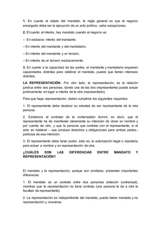1. En cuanto al objeto del mandato, la regla general es que el negocio
encargado debe ser la ejecución de un acto jurídico, salvo excepciones.
2. El cuanto al interés, hay mandato cuando el negocio va:
– En exclusivo interés del mandante.
– En interés del mandante y del mandatario.
– En interés del mandante y un tercero.
– En interés de un tercero exclusivamente.
3. En cuanto a la capacidad de las partes, el mandante y mandatario requieren
capacidades distintas para celebrar el mandato, puesto que tienen intereses
distintos.
LA REPRESENTACIÓN: Por otro lado, la representación, es la relación
jurídica entre dos personas, donde una de las dos (representante) puede actuar
jurídicamente en lugar e interés de la otra (representado).
Para que haya representación, deben cumplirse los siguientes requisitos:
1. El representante debe declarar su voluntad de ser representante de la otra
persona.
2. Existencia al contratar de la contemplatio domini, es decir, que el
representante ha de manifestar claramente su intención de obrar en nombre y
por cuenta de otro, y que la persona que contrata con el representante, si el
acto es bilateral – que produce derechos y obligaciones para ambas partes-,
participe de esa intención.
3. El representante debe tener poder, esto es, la autorización legal o voluntaria
para actuar a nombre y en representación de otra.
¿CUÁLES SON LAS DIFERENCIAS ENTRE MANDATO Y
REPRESENTACIÓN?
El mandato y la representación, aunque son similares, presentan importantes
diferencias:
1. El mandato es un contrato entre dos personas (relación contractual),
mientras que la representación no tiene contrato (una persona le da a otra la
facultad de representarla).
2. La representación es independiente del mandato, puede haber mandato y no
representación y viceversa.
 