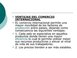 VENTAJAS DEL COMERCIO INTERNACIONAL EL comercio internacional permite una mayor movilidad de los factores de  producción  entre países, dejando como consecuencia las siguientes ventajas: 1. Cada país se especializa en aquellos productos donde tienen una mayor  eficiencia  lo cual le permite utilizar mejor sus recursos productivos y elevar el nivel de vida de sus trabajadores. 2. Los precios tienden a ser más estables.  