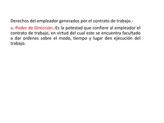 Derechos del empleador generados por el contrato de trabajo.-
a.-Poder de Dirección.-Es la potestad que confiere al empleador el
contrato de trabajo, en virtud del cual este se encuentra facultado
a dar ordenes sobre el modo, tiempo y lugar den ejecución del
trabajo.
 
