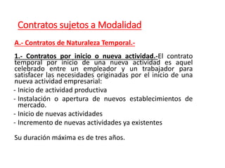 Contratos sujetos a Modalidad
A.- Contratos de Naturaleza Temporal.-
1.- Contratos por inicio o nueva actividad.-El contrato
temporal por inicio de una nueva actividad es aquel
celebrado entre un empleador y un trabajador para
satisfacer las necesidades originadas por el inicio de una
nueva actividad empresarial:
- Inicio de actividad productiva
- Instalación o apertura de nuevos establecimientos de
mercado.
- Inicio de nuevas actividades
- Incremento de nuevas actividades ya existentes
Su duración máxima es de tres años.
 