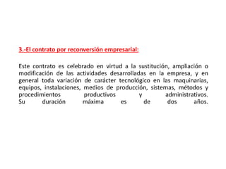 3.-El contrato por reconversión empresarial:
Este contrato es celebrado en virtud a la sustitución, ampliación o
modificación de las actividades desarrolladas en la empresa, y en
general toda variación de carácter tecnológico en las maquinarias,
equipos, instalaciones, medios de producción, sistemas, métodos y
procedimientos productivos y administrativos.
Su duración máxima es de dos años.
 