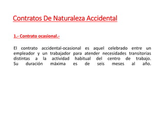 Contratos De Naturaleza Accidental
1.- Contrato ocasional.-
El contrato accidental-ocasional es aquel celebrado entre un
empleador y un trabajador para atender necesidades transitorias
distintas a la actividad habitual del centro de trabajo.
Su duración máxima es de seis meses al año.
 