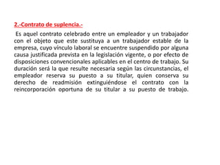 2.-Contrato de suplencia.-
Es aquel contrato celebrado entre un empleador y un trabajador
con el objeto que este sustituya a un trabajador estable de la
empresa, cuyo vínculo laboral se encuentre suspendido por alguna
causa justificada prevista en la legislación vigente, o por efecto de
disposiciones convencionales aplicables en el centro de trabajo. Su
duración será la que resulte necesaria según las circunstancias, el
empleador reserva su puesto a su titular, quien conserva su
derecho de readmisión extinguiéndose el contrato con la
reincorporación oportuna de su titular a su puesto de trabajo.
 