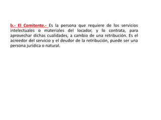 b.- El Comitente.- Es la persona que requiere de los servicios
intelectuales o materiales del locador, y lo contrata, para
aprovechar dichas cualidades, a cambio de una retribución. Es el
acreedor del servicio y el deudor de la retribución, puede ser una
persona jurídica o natural.
 