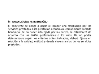 b.- PAGO DE UNA RETRIBUCIÓN.-
El comitente se obliga a pagar al locador una retribución por los
servicios prestados. Esta prestación económica, comúnmente llamada
honorario, de no haber sido fijada por las partes, se establecerá de
acuerdo con las tarifas profesionales o los usos. De no poder
determinarse según los criterios antes indicados, deberá fijarse en
relación a la calidad, entidad y demás circunstancias de los servicios
prestados.
 