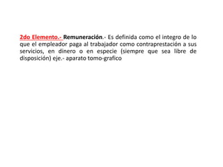 2do Elemento.- Remuneración.- Es definida como el integro de lo
que el empleador paga al trabajador como contraprestación a sus
servicios, en dinero o en especie (siempre que sea libre de
disposición) eje.- aparato tomo-grafico
 