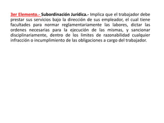 3er Elemento.- Subordinación Jurídica.- Implica que el trabajador debe
prestar sus servicios bajo la dirección de sus empleador, el cual tiene
facultades para normar reglamentariamente las labores, dictar las
ordenes necesarias para la ejecución de las mismas, y sancionar
disciplinariamente, dentro de los limites de razonabilidad cualquier
infracción o incumplimiento de las obligaciones a cargo del trabajador.
 