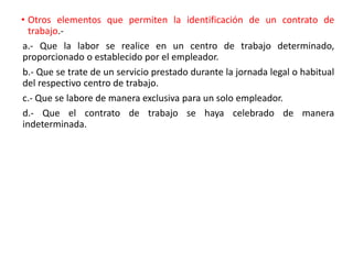 • Otros elementos que permiten la identificación de un contrato de
trabajo.-
a.- Que la labor se realice en un centro de trabajo determinado,
proporcionado o establecido por el empleador.
b.- Que se trate de un servicio prestado durante la jornada legal o habitual
del respectivo centro de trabajo.
c.- Que se labore de manera exclusiva para un solo empleador.
d.- Que el contrato de trabajo se haya celebrado de manera
indeterminada.
 