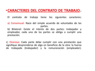 •CARACTERES DEL CONTRATO DE TRABAJO.-
El contrato de trabajo tiene los siguientes caracteres:
a) Consensual: Nace del simple acuerdo de voluntades de las
partes.
b) Bilateral: Existe el interés de dos partes: trabajador y
empleador, cada una de las partes se obliga a cumplir una
prestación.
c) Oneroso: Cada parte debe cumplir con una prestación que
signifique desprenderse de algo en beneficio de la otra: la fuerza
de trabajado (trabajador) y la remuneración (empleador).
 