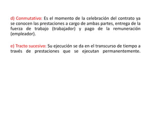 d) Conmutativo: Es el momento de la celebración del contrato ya
se conocen las prestaciones a cargo de ambas partes, entrega de la
fuerza de trabajo (trabajador) y pago de la remuneración
(empleador).
e) Tracto sucesivo: Su ejecución se da en el transcurso de tiempo a
través de prestaciones que se ejecutan permanentemente.
 