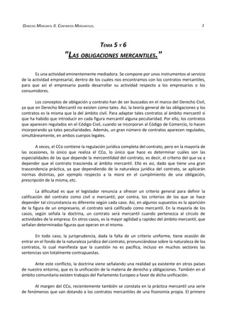 DERECHO MERCANTIL II. CONTRATOS MERCANTILES.                                                      1



                                               TEMA 5 Y 6
                         "LAS OBLIGACIONES MERCANTILES."
       Es una actividad eminentemente mediadora. Se compone por unos instrumentos al servicio
de la actividad empresarial, dentro de los cuales nos encontramos con los contratos mercantiles,
para que así el empresario pueda desarrollar su actividad respecto a los empresarios o los
consumidores.

       Los conceptos de obligación y contrato han de ser buscados en el marco del Derecho Civil,
ya que en Derecho Mercantil no existen como tales. Así, la teoría general de las obligaciones y los
contratos es la misma que la del ámbito civil. Para adaptar tales contratos al ámbito mercantil sí
que ha habido que introducir en cada figura mercantil alguna peculiaridad. Por ello, los contratos
que aparecen regulados en el Código Civil, cuando se incorporan al Código de Comercio, lo hacen
incorporando ya tales peculiaridades. Además, un gran número de contratos aparecen regulados,
simultáneamente, en ambos cuerpos legales.

       A veces, el CCo contiene la regulación jurídica completa del contrato, pero en la mayoría de
las ocasiones, lo único que realiza el CCo, lo único que hace es determinar cuáles son las
especialidades de las que depende la mercantilidad del contrato, es decir, el criterio del que va a
depender que el contrato trascienda al ámbito mercantil. Ello es así, dado que tiene una gran
trascendencia práctica, ya que dependiendo de la naturaleza jurídica del contrato, se aplicarán
normas distintas, por ejemplo respecto a la mora en el cumplimiento de una obligación,
prescripción de la misma, etc.

        La dificultad es que el legislador renuncia a ofrecer un criterio general para definir la
calificación del contrato como civil o mercantil; por contra, los criterios de los que se hace
depender tal circunstancia es diferente según cada caso. Así, en algunos supuestos es la aparición
de la figura de un empresario, el contrato será calificado como mercantil. En la mayoría de los
casos, según señala la doctrina, un contrato será mercantil cuando pertenezca al círculo de
actividades de la empresa. En otros casos, es la mayor agilidad y rapidez del ámbito mercantil, que
señalan determinadas figuras que operan en el mismo.

       En todo caso, la jurisprudencia, dada la falta de un criterio uniforme, tiene ocasión de
entrar en el fondo de la naturaleza jurídica del contrato, pronunciándose sobre la naturaleza de los
contratos, lo cual manifiesta que la cuestión no es pacífica, incluso en muchos sectores las
sentencias son totalmente contrapuestas.

      Ante este conflicto, la doctrina viene señalando una realidad ya existente en otros países
de nuestro entorno, que es la unificación de la materia de derecho y obligaciones. También en el
ámbito comunitario existen trabajos del Parlamento Europeo a favor de dicha unificación.

       Al margen del CCo, recientemente también se constata en la práctica mercantil una serie
de fenómenos que van dotando a los contratos mercantiles de una fisonomía propia. El primero
 