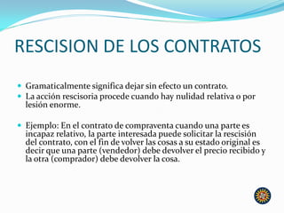 RESCISION DE LOS CONTRATOS
 Gramaticalmente significa dejar sin efecto un contrato.
 La acción rescisoria procede cuando hay nulidad relativa o por
lesión enorme.
 Ejemplo: En el contrato de compraventa cuando una parte es
incapaz relativo, la parte interesada puede solicitar la rescisión
del contrato, con el fin de volver las cosas a su estado original es
decir que una parte (vendedor) debe devolver el precio recibido y
la otra (comprador) debe devolver la cosa.
 