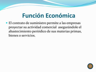 Función Económica
 El contrato de suministro permite a las empresas
proyectar su actividad comercial asegurándole el
abastecimiento periódico de sus materias primas,
bienes o servicios.
 