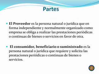 Partes
 El Proveedor es la persona natural o jurídica que en
forma independiente y normalmente organizado como
empresa se obliga a realizar las prestaciones periódicas
o continuas de bienes o servicios en favor de otra.
 El consumidor, beneficiario o suministrado es la
persona natural o jurídica que requiere y solicita las
prestaciones periódicas o continuas de bienes o
servicios.
 