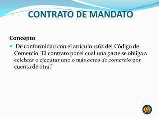 CONTRATO DE MANDATO
Concepto
 De conformidad con el artículo 1262 del Código de
Comercio ”El contrato por el cual una parte se obliga a
celebrar o ejecutar uno o más actos de comercio por
cuenta de otra.”
 