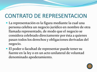 CONTRATO DE REPRESENTACION
 La representación es la figura mediante la cual una
persona celebra un negocio jurídico en nombre de otra
llamada representado, de modo que el negocio se
considera celebrado directamente por ésta a quienes
pasan todos los derechos y obligaciones derivadas del
negocio.
 El poder o facultad de representar puede tener su
fuente en la ley o en un acto unilateral de voluntad
denominado apoderamiento.
 