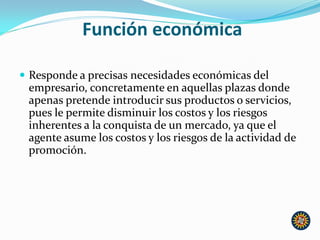 Función económica
 Responde a precisas necesidades económicas del
empresario, concretamente en aquellas plazas donde
apenas pretende introducir sus productos o servicios,
pues le permite disminuir los costos y los riesgos
inherentes a la conquista de un mercado, ya que el
agente asume los costos y los riesgos de la actividad de
promoción.
 