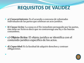 REQUISITOS DE VALIDEZ
 a) Consentimiento: Es el acuerdo o concurso de voluntades
individuales de las partes que celebran un acto jurídico.
 b) Causa Lícita: La causa es el fin inmediato perseguido por las partes,
éste debe ser lícito es decir que no contravenga una ley o las buenas
costumbres.
 c) Objeto lícito: El objeto jurídico se identifica con el
contenido jurídico específico de los actos.
 d) Capacidad: Es la facultad de adquirir derechos y contraer
obligaciones.

 