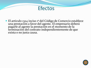 Efectos
 El artículo 1324 inciso 1º del Código de Comercio establece
una prestación a favor del agente. El empresario deberá
pagarle al agente la prestación en el momento de la
terminación del contrato independientemente de que
exista o no justa causa.
 