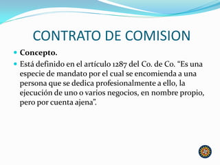 CONTRATO DE COMISION
 Concepto.
 Está definido en el artículo 1287 del Co. de Co. “Es una
especie de mandato por el cual se encomienda a una
persona que se dedica profesionalmente a ello, la
ejecución de uno o varios negocios, en nombre propio,
pero por cuenta ajena”.
 