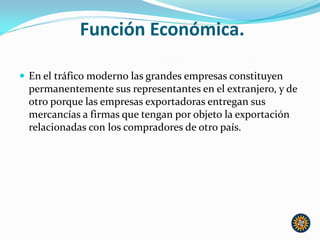 Función Económica.
 En el tráfico moderno las grandes empresas constituyen
permanentemente sus representantes en el extranjero, y de
otro porque las empresas exportadoras entregan sus
mercancías a firmas que tengan por objeto la exportación
relacionadas con los compradores de otro país.
 