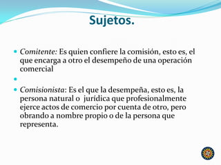 Sujetos.
 Comitente: Es quien confiere la comisión, esto es, el
que encarga a otro el desempeño de una operación
comercial

 Comisionista: Es el que la desempeña, esto es, la
persona natural o jurídica que profesionalmente
ejerce actos de comercio por cuenta de otro, pero
obrando a nombre propio o de la persona que
representa.
 