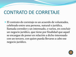 CONTRATO DE CORRETAJE
 El contrato de corretaje es un acuerdo de voluntades,
celebrado entre una persona, natural o jurídica,
llamada corredor y un interesado, o varios, en concluir
un negocio jurídico, que tiene por finalidad que aquel
se encargue de poner en relación a dicho interesado
con un tercero, con quien pueda llevarse a cabo ese
negocio jurídico.
 