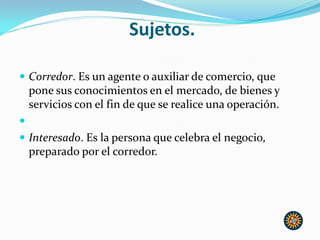 Sujetos.
 Corredor. Es un agente o auxiliar de comercio, que
pone sus conocimientos en el mercado, de bienes y
servicios con el fin de que se realice una operación.

 Interesado. Es la persona que celebra el negocio,
preparado por el corredor.
 