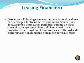 Leasing Financiero
 Concepto .- El leasing es un contrato mediante el cual una
parte entrega a la otra un activo productivo para su uso y
goce, a cambio de un canon periódico, durante un plazo
convenido, a cuyo vencimiento, el bien se restituye a su
propietario o se transfiere al locatario, si éste último decide
ejercer una opción de adquisición que se pacta a su favor.
 