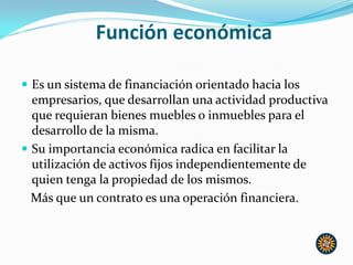 Función económica
 Es un sistema de financiación orientado hacia los
empresarios, que desarrollan una actividad productiva
que requieran bienes muebles o inmuebles para el
desarrollo de la misma.
 Su importancia económica radica en facilitar la
utilización de activos fijos independientemente de
quien tenga la propiedad de los mismos.
Más que un contrato es una operación financiera.
 