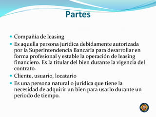 Partes
 Compañía de leasing
 Es aquella persona jurídica debidamente autorizada
por la Superintendencia Bancaria para desarrollar en
forma profesional y estable la operación de leasing
financiero. Es la titular del bien durante la vigencia del
contrato.
 Cliente, usuario, locatario
 Es una persona natural o jurídica que tiene la
necesidad de adquirir un bien para usarlo durante un
periodo de tiempo.
 