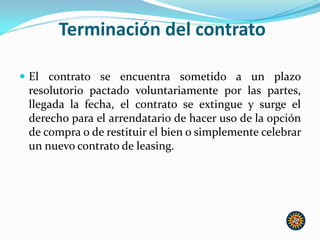 Terminación del contrato
 El contrato se encuentra sometido a un plazo
resolutorio pactado voluntariamente por las partes,
llegada la fecha, el contrato se extingue y surge el
derecho para el arrendatario de hacer uso de la opción
de compra o de restituir el bien o simplemente celebrar
un nuevo contrato de leasing.
 