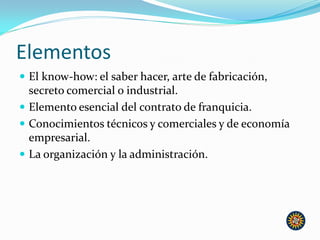Elementos
 El know-how: el saber hacer, arte de fabricación,
secreto comercial o industrial.
 Elemento esencial del contrato de franquicia.
 Conocimientos técnicos y comerciales y de economía
empresarial.
 La organización y la administración.
 