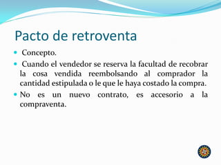 Pacto de retroventa
 Concepto.
 Cuando el vendedor se reserva la facultad de recobrar
la cosa vendida reembolsando al comprador la
cantidad estipulada o le que le haya costado la compra.
 No es un nuevo contrato, es accesorio a la
compraventa.
 