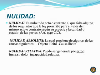 NULIDAD:
 NULIDAD: Es nulo todo acto o contrato al que falta alguno
de los requisitos que la ley prescribe para el valor del
mismo acto o contrato según su especie y la calidad o
estado de las partes. (Art. 1740 C.C).
NULIDAD ABSOLUTA: La cual proviene de algunas de las
causas siguientes: - Objeto ilícito -Causa ilícita
NULIDAD RELATIVA: Puede ser generada por error,
fuerza o dolo, incapacidad relativa.
 