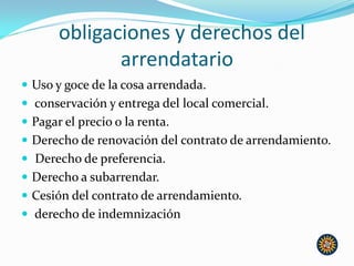 obligaciones y derechos del
arrendatario
 Uso y goce de la cosa arrendada.
 conservación y entrega del local comercial.
 Pagar el precio o la renta.
 Derecho de renovación del contrato de arrendamiento.
 Derecho de preferencia.
 Derecho a subarrendar.
 Cesión del contrato de arrendamiento.
 derecho de indemnización
 