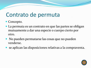 Contrato de permuta
 Concepto.
 La permuta es un contrato en que las partes se obligan
mutuamente a dar una especie o cuerpo cierto por
otro.
 No pueden permutarse las cosas que no pueden
venderse.
 se aplican las disposiciones relativas a la compraventa.
 