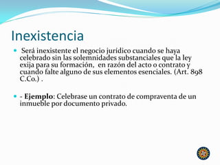 Inexistencia
 Será inexistente el negocio jurídico cuando se haya
celebrado sin las solemnidades substanciales que la ley
exija para su formación, en razón del acto o contrato y
cuando falte alguno de sus elementos esenciales. (Art. 898
C.Co.) .
 - Ejemplo: Celebrase un contrato de compraventa de un
inmueble por documento privado.
 