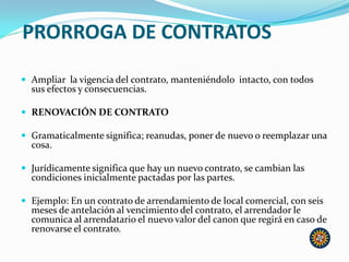 PRORROGA DE CONTRATOS
 Ampliar la vigencia del contrato, manteniéndolo intacto, con todos
sus efectos y consecuencias.
 RENOVACIÓN DE CONTRATO
 Gramaticalmente significa; reanudas, poner de nuevo o reemplazar una
cosa.
 Jurídicamente significa que hay un nuevo contrato, se cambian las
condiciones inicialmente pactadas por las partes.
 Ejemplo: En un contrato de arrendamiento de local comercial, con seis
meses de antelación al vencimiento del contrato, el arrendador le
comunica al arrendatario el nuevo valor del canon que regirá en caso de
renovarse el contrato.
 
