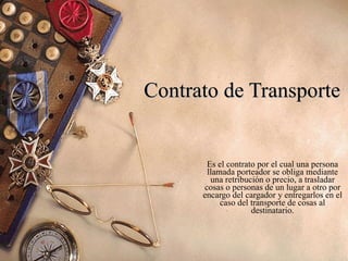 Contrato de Transporte Es el contrato por el cual una persona llamada porteador se obliga mediante una retribución o precio, a trasladar cosas o personas de un lugar a otro por encargo del cargador y entregarlos en el caso del transporte de cosas al destinatario. 