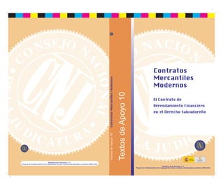 Contratos
                                                                                                                                                                 Mercantiles




                                                                                                       Contratos Mercantiles Modernos
                                                                                                                                                                 Modernos




                                                                                                                     Textos de Apoyo 10
                                                                                                                                                                 El Contrato de
                                                                                                                                                                 Arrendamiento Financiero
                                                                                                       Textos de Apoyo 10                                        en el Derecho Salvadoreño




                                                                                                                                                                                                                 EMBAJADA
                                                                                                                                                                                                                 DE ESPAÑA
                                                                                                                                                                                                                 EN ELSALVADOR   COOPERACIÓN
                                                                                                                                                                                                                                   ESPAÑOLA
                                   República de El Salvador, C. A.
Proyecto de Fortalecimiento de la Capacitación Inicial y Continua de Operadores Jurídicos (AECI-CNJ)
                                                                                                                                                                             República de El Salvador, C. A.
                                                                                                                                          Proyecto de Fortalecimiento de la Capacitación Inicial y Continua de Operadores Jurídicos (AECI-CNJ)
 