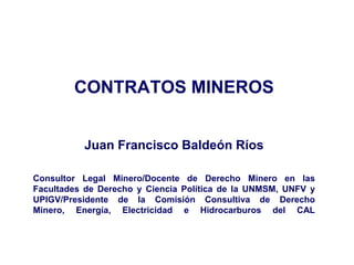 CONTRATOS MINEROS
Juan Francisco Baldeón Ríos
Consultor Legal Minero/Docente de Derecho Minero en las
Facultades de Derecho y Ciencia Política de la UNMSM, UNFV y
UPIGV/Presidente de la Comisión Consultiva de Derecho
Minero, Energía, Electricidad e Hidrocarburos del CAL
 