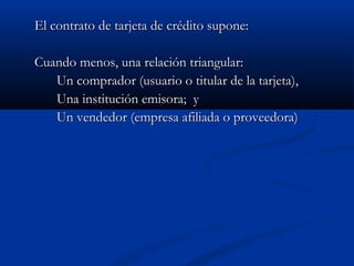 El contrato de tarjeta de crédito supone:

Cuando menos, una relación triangular:
   Un comprador (usuario o titular de la tarjeta),
   Una institución emisora; y
   Un vendedor (empresa afiliada o proveedora)
 