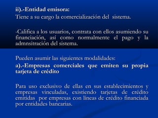 ii).-Entidad emisora:
Tiene a su cargo la comercialización del sistema.

-Califica a los usuarios, contrata con ellos asumiendo su
financiación, así como normalmente el pago y la
admnsitración del sistema.

Pueden asumir las siguientes modalidades:
a).-Empresas comerciales que emiten su propia
tarjeta de crédito

Para uso exclusivo de ellas en sus establecimientos y
empresas vinculadas, existiendo tarjetas de crédito
emitidas por empresas con líneas de crédito financiada
por entidades bancarias.
 