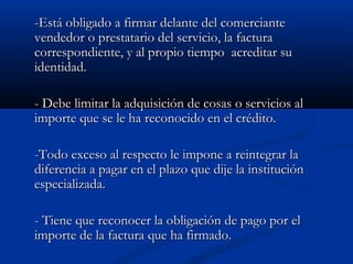 -Está obligado a firmar delante del comerciante
vendedor o prestatario del servicio, la factura
correspondiente, y al propio tiempo acreditar su
identidad.

- Debe limitar la adquisición de cosas o servicios al
importe que se le ha reconocido en el crédito.

-Todo exceso al respecto le impone a reintegrar la
diferencia a pagar en el plazo que dije la institución
especializada.

- Tiene que reconocer la obligación de pago por el
importe de la factura que ha firmado.
 