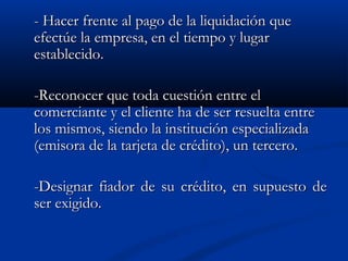 - Hacer frente al pago de la liquidación que
efectúe la empresa, en el tiempo y lugar
establecido.

-Reconocer que toda cuestión entre el
comerciante y el cliente ha de ser resuelta entre
los mismos, siendo la institución especializada
(emisora de la tarjeta de crédito), un tercero.

-Designar fiador de su crédito, en supuesto de
ser exigido.
 