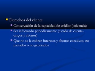    Derechos del cliente
     Conservación de la capacidad de crédito (solvencia)
     Ser informado periódicamente (estado de cuenta-
      cargos y abonos)
     Que no se le cobren intereses y abonos excesivos, no
      pactados o no generados
 